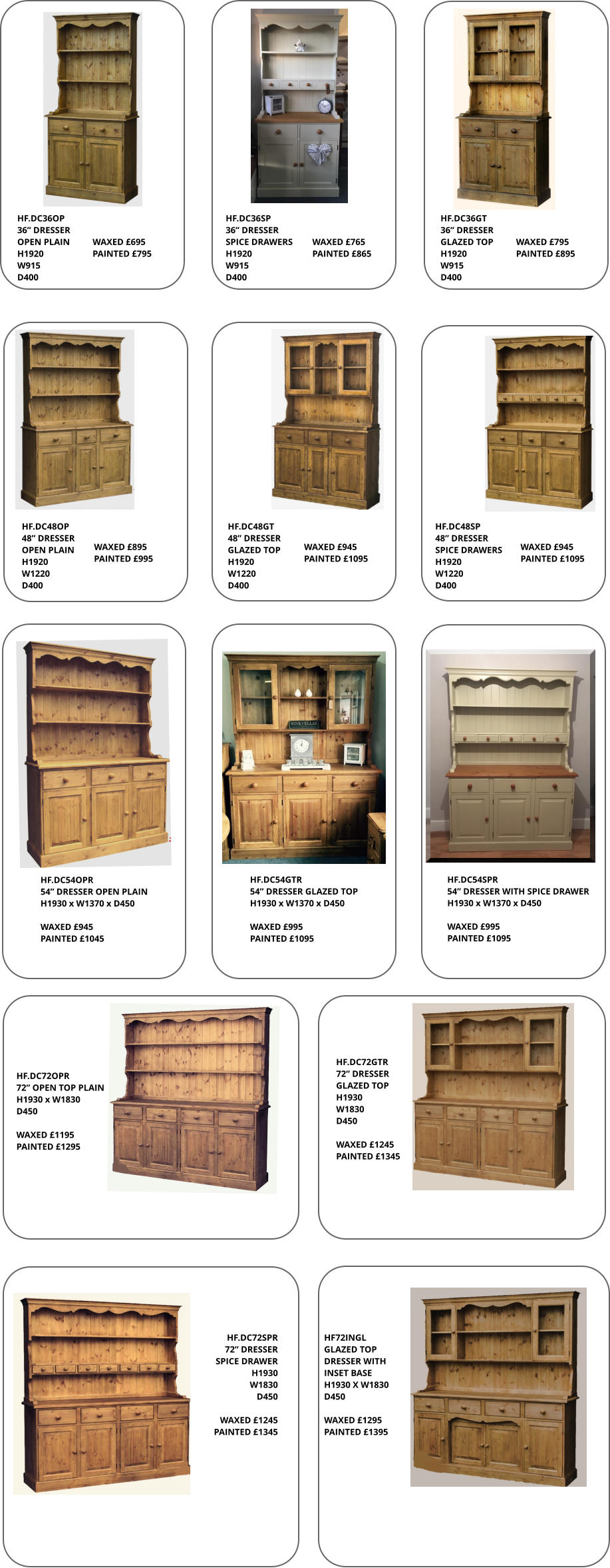 HF.DC36GT 36” DRESSER GLAZED TOP H1920 W915 D400 HF.DC36OP 36” DRESSER OPEN PLAIN H1920 W915 D400 HF.DC36SP 36” DRESSER  SPICE DRAWERS H1920 W915 D400  HF.DC54GTR 54” DRESSER GLAZED TOP H1930 x W1370 x D450  WAXED £995 PAINTED £1095 HF.DC72SPR 72” DRESSER SPICE DRAWER H1930 W1830 D450  WAXED £1245 PAINTED £1345 HF72INGL GLAZED TOP DRESSER WITH  INSET BASE H1930 X W1830   D450  WAXED £1295 PAINTED £1395 HF.DC72GTR 72” DRESSER GLAZED TOP H1930 W1830 D450  WAXED £1245 PAINTED £1345 HF.DC72OPR 72” OPEN TOP PLAIN H1930 x W1830 D450  WAXED £1195 PAINTED £1295 HF.DC54SPR 54” DRESSER WITH SPICE DRAWER H1930 x W1370 x D450  WAXED £995 PAINTED £1095 HF.DC48OP 48” DRESSER OPEN PLAIN H1920 W1220 D400 HF.DC48GT 48” DRESSER GLAZED TOP H1920 W1220 D400 HF.DC48SP 48” DRESSER SPICE DRAWERS H1920 W1220 D400 HF.DC54OPR 54” DRESSER OPEN PLAIN H1930 x W1370 x D450  WAXED £945 PAINTED £1045 WAXED £695 PAINTED £795 WAXED £765 PAINTED £865 WAXED £795 PAINTED £895 WAXED £895 PAINTED £995 WAXED £945 PAINTED £1095 WAXED £945 PAINTED £1095